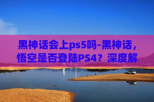 黑神话会上ps5吗-黑神话，悟空是否登陆PS4？深度解析游戏发布策略与市场考量