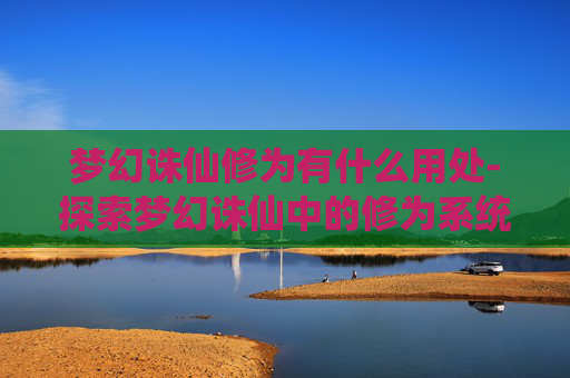 梦幻诛仙修为有什么用处-探索梦幻诛仙中的修为系统——解锁角色成长的秘密