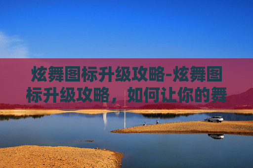 炫舞图标升级攻略-炫舞图标升级攻略，如何让你的舞蹈世界更加闪耀