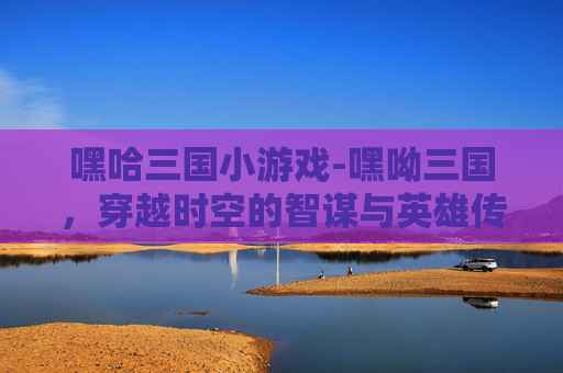 嘿哈三国小游戏-嘿呦三国，穿越时空的智谋与英雄传奇