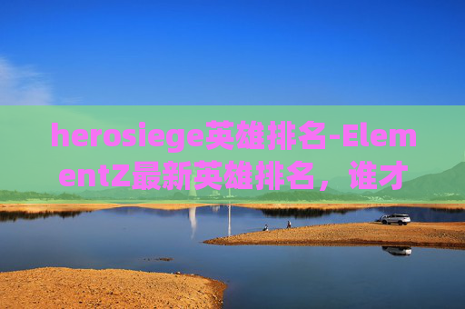 herosiege英雄排名-ElementZ最新英雄排名，谁才是战场上的终极霸主？