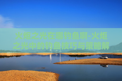 火炬之光在哪钓鱼啊-火炬之光中的钓鱼技巧与策略解析