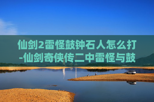 仙剑2雷怪鼓钟石人怎么打-仙剑奇侠传二中雷怪与鼓钟石人，神秘力量的守护者