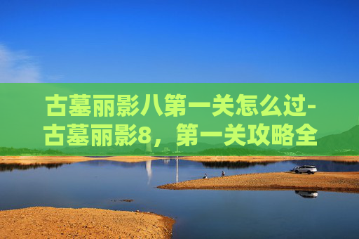 古墓丽影八第一关怎么过-古墓丽影8,第一关攻略全解析 古墓丽影八第一关怎么过-古墓丽影8,第一关攻略全解析