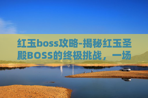 红玉boss攻略-揭秘红玉圣殿BOSS的终极挑战，一场关于勇气与智慧的较量