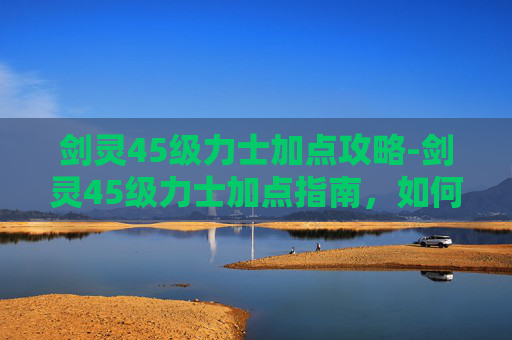 剑灵45级力士加点攻略-剑灵45级力士加点指南，如何最大化你的战斗力