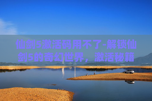 仙剑5激活码用不了-解锁仙剑5的奇幻世界，激活秘籍大公开