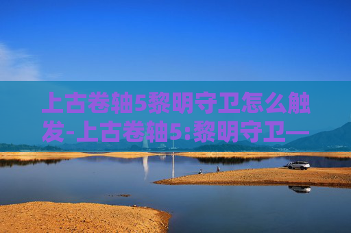上古卷轴5黎明守卫怎么触发-上古卷轴5:黎明守卫——探索与冒险的终极之旅