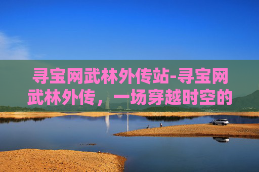 寻宝网武林外传站-寻宝网武林外传,一场穿越时空的奇幻之旅 寻宝网武林外传站-寻宝网武林外传,一场穿越时空的奇幻之旅