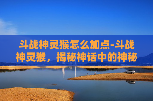 斗战神灵猴怎么加点-斗战神灵猴，揭秘神话中的神秘力量