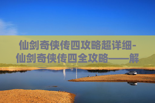 仙剑奇侠传四攻略超详细-仙剑奇侠传四全攻略——解锁游戏世界,成就你的仙侠梦