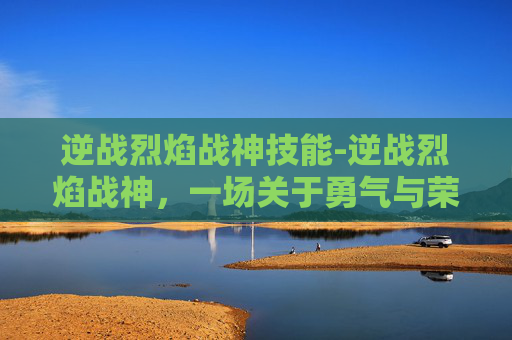 逆战烈焰战神技能-逆战烈焰战神,一场关于勇气与荣耀的传奇 逆战烈焰战神技能-逆战烈焰战神,一场关于勇气与荣耀的传奇