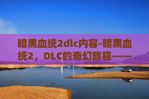 暗黑血统2dlc内容-暗黑血统2，DLC的奇幻旅程——探索未知的世界与新的挑战