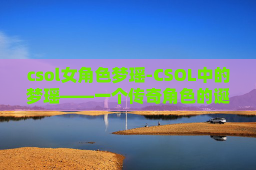 csol女角色梦瑶-CSOL中的梦瑶——一个传奇角色的诞生与影响