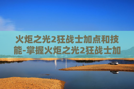 火炬之光2狂战士加点和技能-掌握火炬之光2狂战士加点的艺术，策略与技巧
