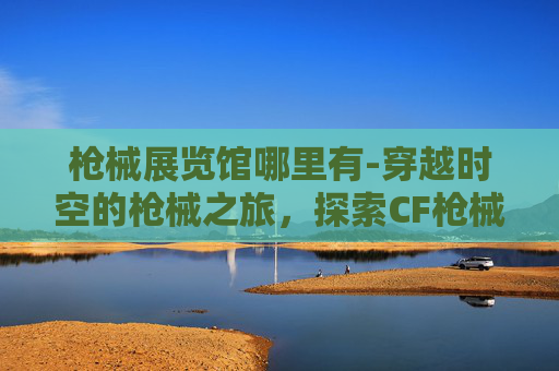 枪械展览馆哪里有-穿越时空的枪械之旅，探索CF枪械博物馆的历史与魅力