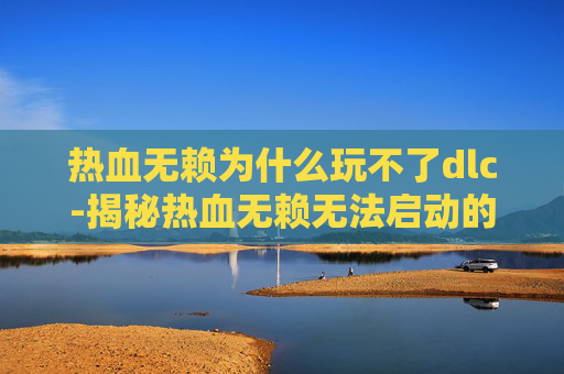 热血无赖为什么玩不了dlc-揭秘热血无赖无法启动的幕后原因