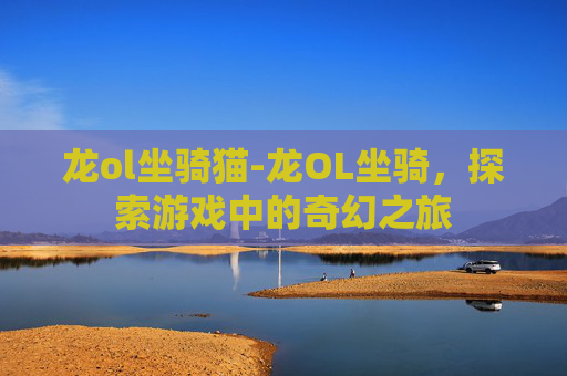 龙ol坐骑猫-龙OL坐骑，探索游戏中的奇幻之旅