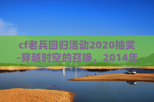 cf老兵回归活动2020抽奖-穿越时空的召唤，2014年cf老兵回归礼包领取指南
