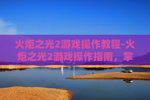火炬之光2游戏操作教程-火炬之光2游戏操作指南，掌握核心技巧，提升游戏体验