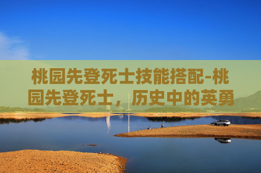 桃园先登死士技能搭配-桃园先登死士,历史中的英勇与牺牲 桃园先登死士技能搭配-桃园先登死士,历史中的英勇与牺牲