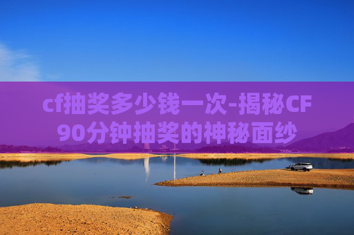 cf抽奖多少钱一次-揭秘CF90分钟抽奖的神秘面纱