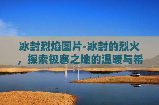 冰封烈焰图片-冰封的烈火，探索极寒之地的温暖与希望