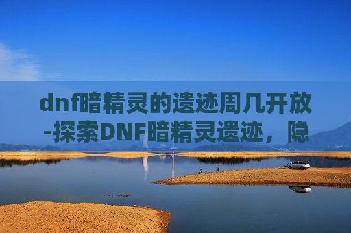 dnf暗精灵的遗迹周几开放-探索DNF暗精灵遗迹，隐藏的秘密与挑战