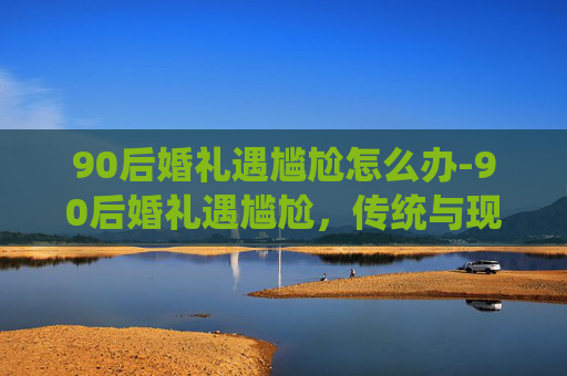 90后婚礼遇尴尬怎么办-90后婚礼遇尴尬，传统与现代的碰撞