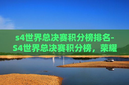 s4世界总决赛积分榜排名-S4世界总决赛积分榜,荣耀与挑战并存的电竞巅峰之战 s4世界总决赛积分榜排名-S4世界总决赛积分榜,荣耀与挑战并存的电竞巅峰之战