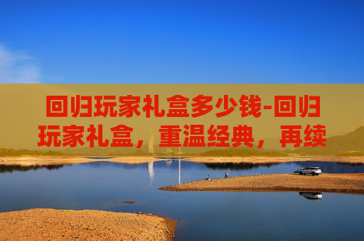 回归玩家礼盒多少钱-回归玩家礼盒,重温经典,再续传奇 回归玩家礼盒多少钱-回归玩家礼盒,重温经典,再续传奇