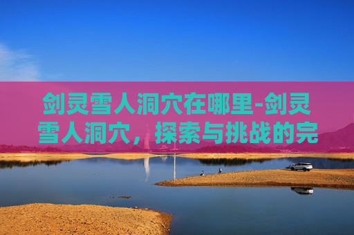 剑灵雪人洞穴在哪里-剑灵雪人洞穴,探索与挑战的完美结合 剑灵雪人洞穴在哪里-剑灵雪人洞穴,探索与挑战的完美结合