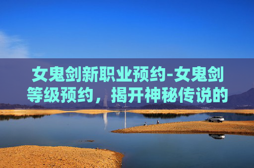 女鬼剑新职业预约-女鬼剑等级预约，揭开神秘传说的序幕