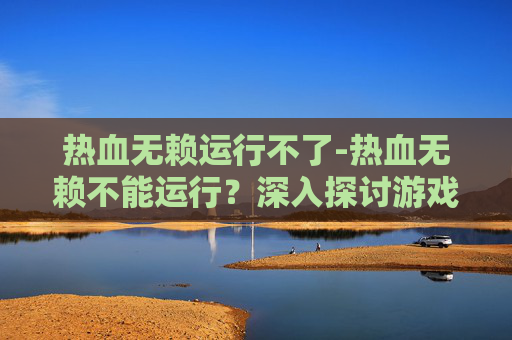 热血无赖运行不了-热血无赖不能运行？深入探讨游戏技术问题与解决方案