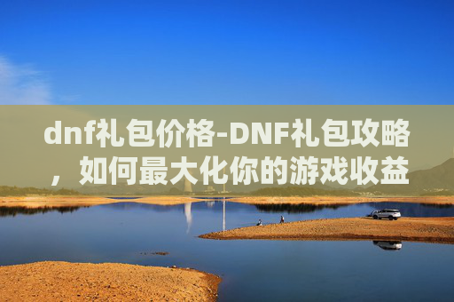 dnf礼包价格-DNF礼包攻略,如何最大化你的游戏收益