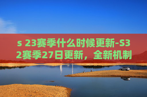 s 23赛季什么时候更新-S32赛季27日更新，全新机制与英雄调整，引领电竞新潮流