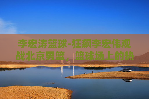 李宏涛篮球-狂飙李宏伟观战北京男篮，篮球场上的热血与激情