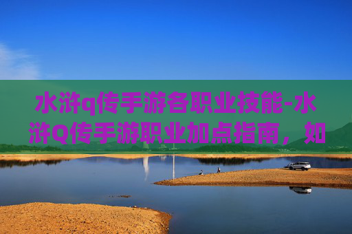水浒q传手游各职业技能-水浒Q传手游职业加点指南，如何打造你的专属英雄