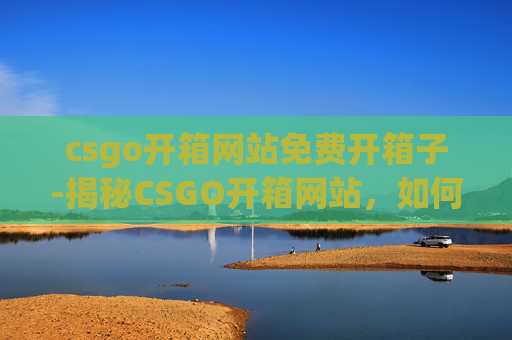 csgo开箱网站免费开箱子-揭秘CSGO开箱网站，如何白嫖一次免费开箱体验？