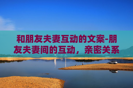 和朋友夫妻互动的文案-朋友夫妻间的互动，亲密关系中的微妙平衡