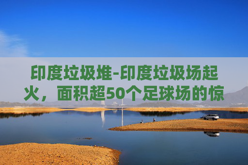 印度垃圾堆-印度垃圾场起火，面积超50个足球场的惊人灾难