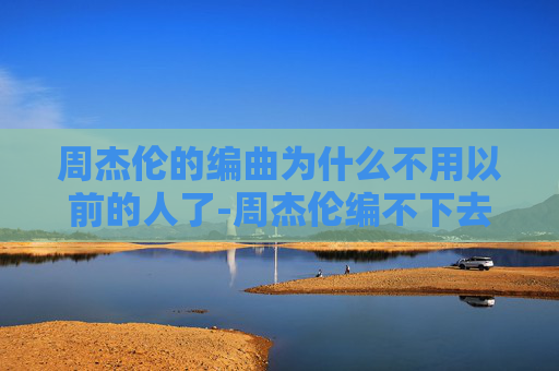 周杰伦的编曲为什么不用以前的人了-周杰伦编不下去了？音乐界的传奇与挑战
