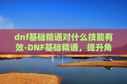 dnf基础精通对什么技能有效-DNF基础精通,提升角色实力的关键