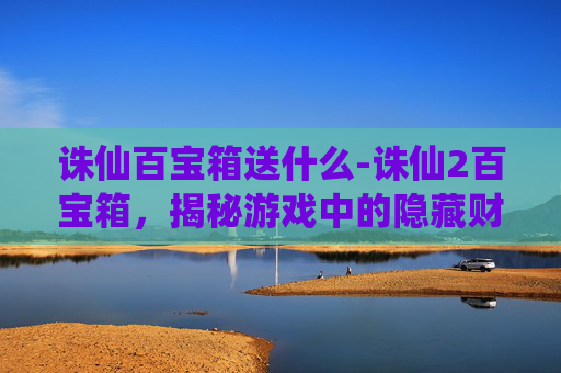 诛仙百宝箱送什么-诛仙2百宝箱，揭秘游戏中的隐藏财富与技巧