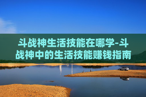 斗战神生活技能在哪学-斗战神中的生活技能赚钱指南
