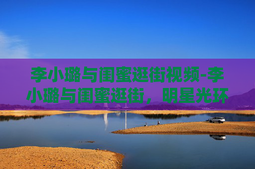李小璐与闺蜜逛街视频-李小璐与闺蜜逛街,明星光环下的平凡时刻 李小璐与闺蜜逛街视频-李小璐与闺蜜逛街,明星光环下的平凡时刻