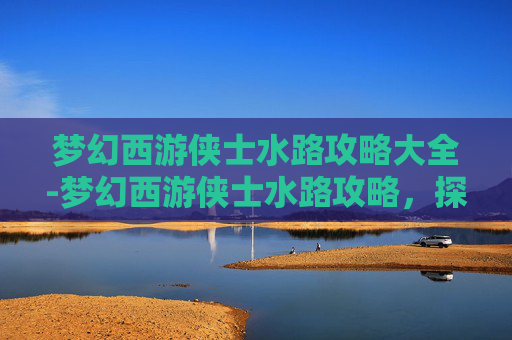 梦幻西游侠士水路攻略大全-梦幻西游侠士水路攻略,探索未知的海洋,成为真正的航海家