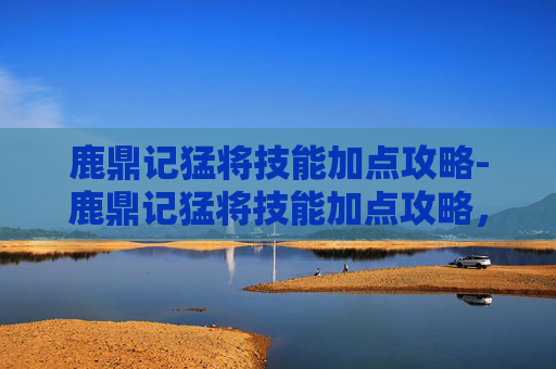 鹿鼎记猛将技能加点攻略-鹿鼎记猛将技能加点攻略，如何最大化你的战斗力？