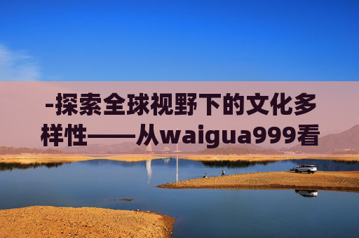 -探索全球视野下的文化多样性——从waigua999看世界