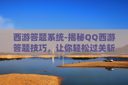 西游答题系统-揭秘QQ西游答题技巧，让你轻松过关斩将！